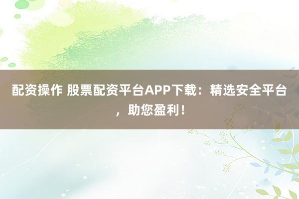 配资操作 股票配资平台APP下载：精选安全平台，助您盈利！
