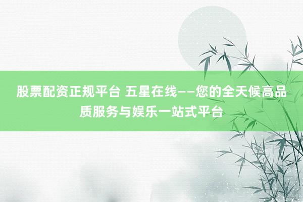 股票配资正规平台 五星在线——您的全天候高品质服务与娱乐一站式平台