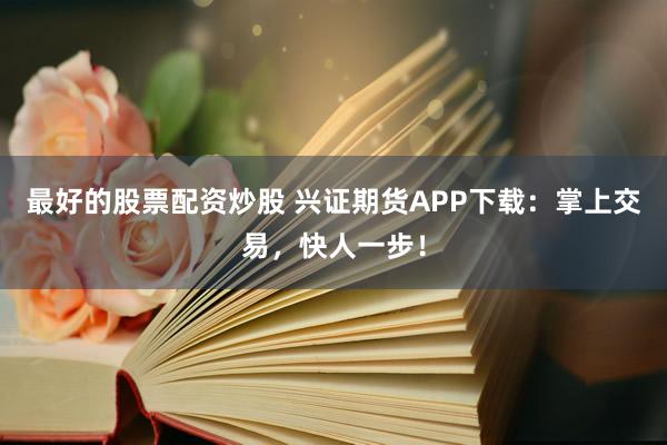 最好的股票配资炒股 兴证期货APP下载:掌上交易,快人一步!