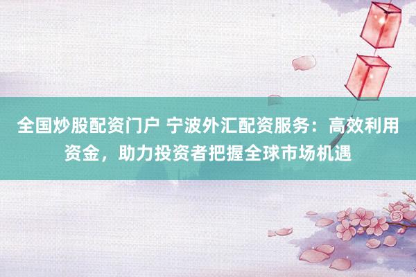 全国炒股配资门户 宁波外汇配资服务:高效利用资金,助力投资者把握全球市场机遇