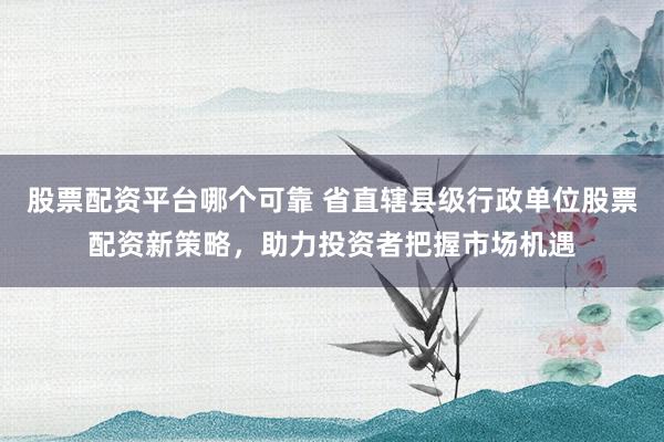 股票配资平台哪个可靠 省直辖县级行政单位股票配资新策略,助力投资者把握市场机遇