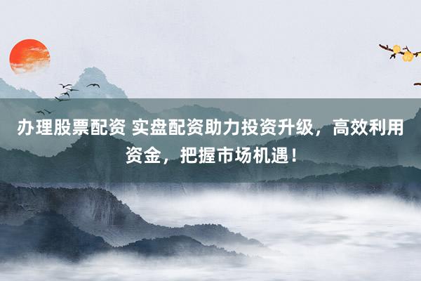 办理股票配资 实盘配资助力投资升级,高效利用资金,把握市场机遇!