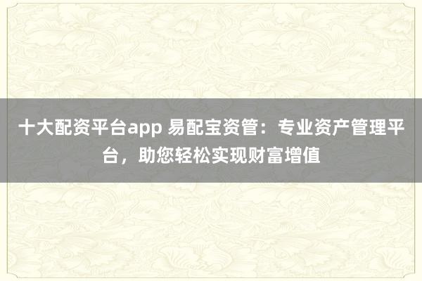 十大配资平台app 易配宝资管：专业资产管理平台，助您轻松实现财富增值