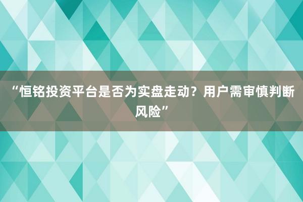 “恒铭投资平台是否为实盘走动？用户需审慎判断风险”
