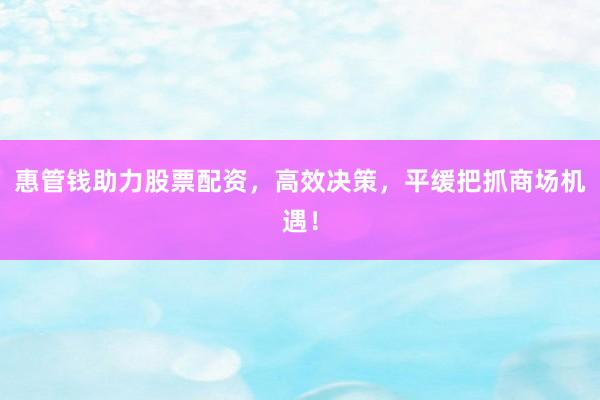 惠管钱助力股票配资，高效决策，平缓把抓商场机遇！