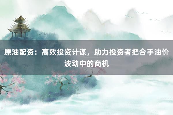 原油配资:高效投资计谋,助力投资者把合手油价波动中的商机