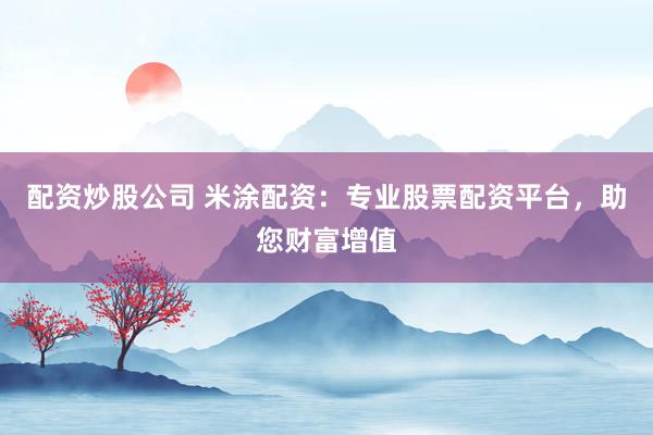配资炒股公司 米涂配资：专业股票配资平台，助您财富增值