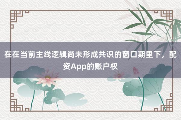 在在当前主线逻辑尚未形成共识的窗口期里下，配资App的账户权