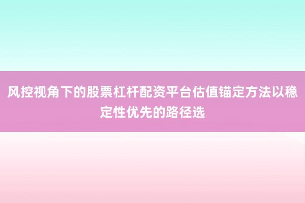 风控视角下的股票杠杆配资平台估值锚定方法以稳定性优先的路径选