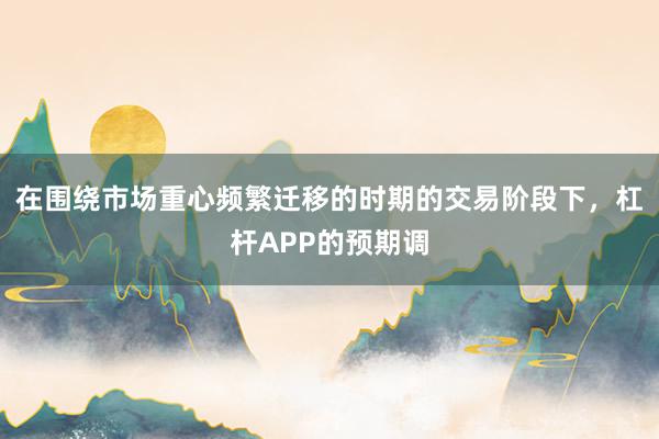 在围绕市场重心频繁迁移的时期的交易阶段下，杠杆APP的预期调