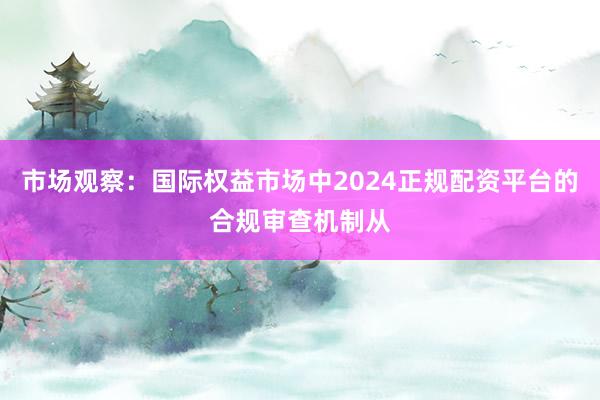 市场观察：国际权益市场中2024正规配资平台的合规审查机制从
