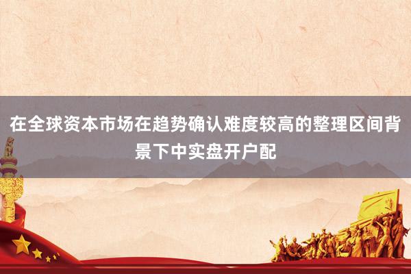 在全球资本市场在趋势确认难度较高的整理区间背景下中实盘开户配