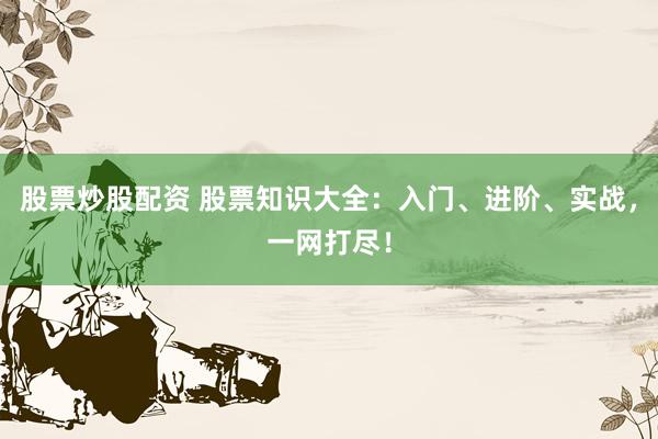 股票炒股配资 股票知识大全：入门、进阶、实战，一网打尽！