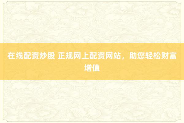 在线配资炒股 正规网上配资网站,助您轻松财富增值