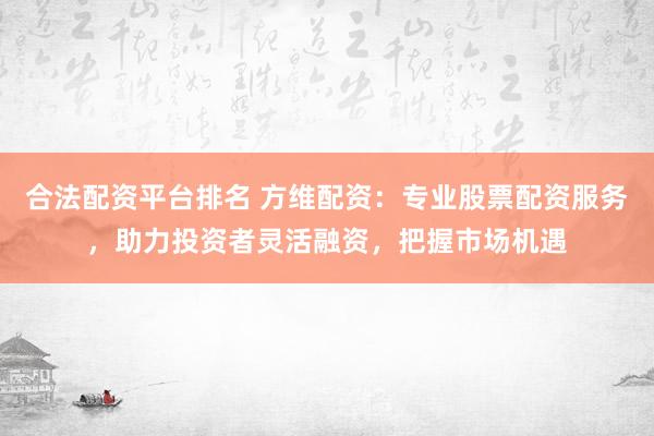 合法配资平台排名 方维配资：专业股票配资服务，助力投资者灵活融资，把握市场机遇