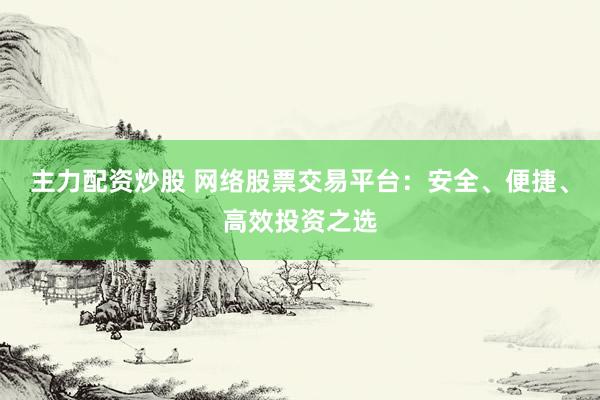 主力配资炒股 网络股票交易平台:安全、便捷、高效投资之选