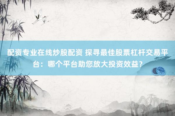 配资专业在线炒股配资 探寻最佳股票杠杆交易平台：哪个平台助您放大投资效益？
