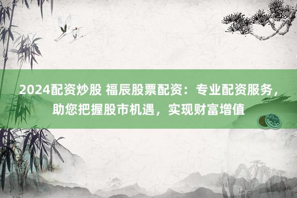 2024配资炒股 福辰股票配资:专业配资服务,助您把握股市机遇,实现财富增值