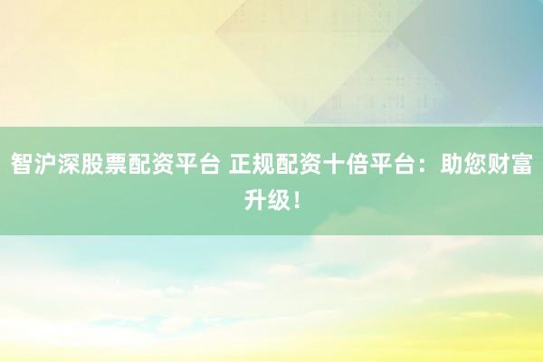 智沪深股票配资平台 正规配资十倍平台：助您财富升级！