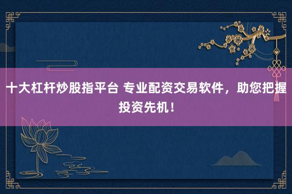 十大杠杆炒股指平台 专业配资交易软件，助您把握投资先机！