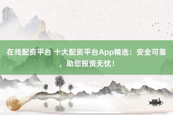 在线配资平台 十大配资平台App精选：安全可靠，助您投资无忧！