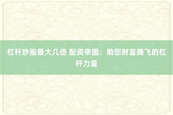 杠杆炒股最大几倍 配资帝国:助您财富腾飞的杠杆力量