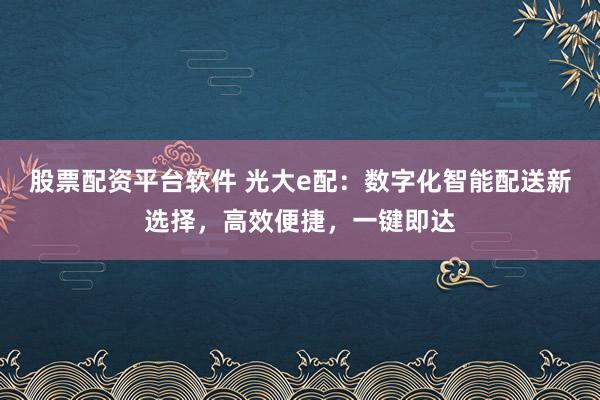 股票配资平台软件 光大e配:数字化智能配送新选择,高效便捷,一键即达