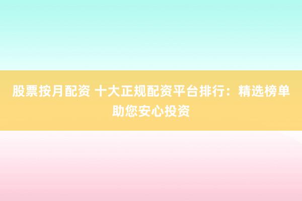 股票按月配资 十大正规配资平台排行：精选榜单助您安心投资