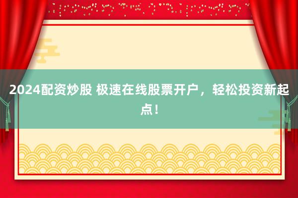 2024配资炒股 极速在线股票开户，轻松投资新起点！