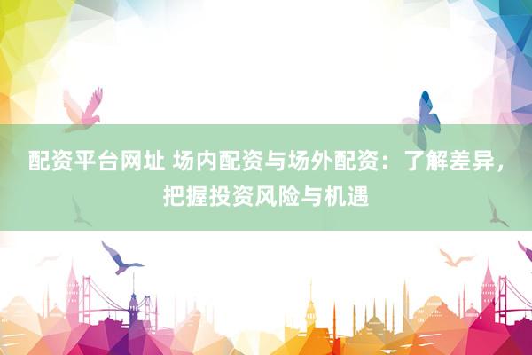 配资平台网址 场内配资与场外配资:了解差异,把握投资风险与机遇