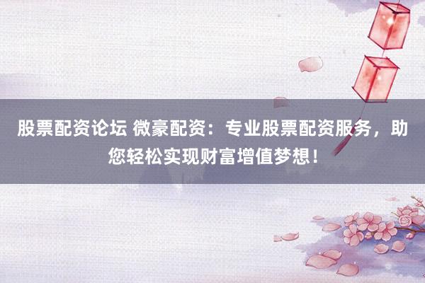 股票配资论坛 微豪配资:专业股票配资服务,助您轻松实现财富增值梦想!