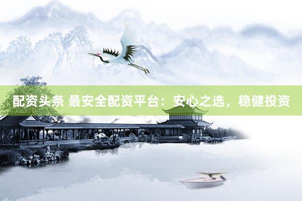 配资头条 最安全配资平台：安心之选，稳健投资