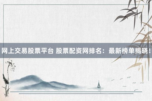 网上交易股票平台 股票配资网排名：最新榜单揭晓！
