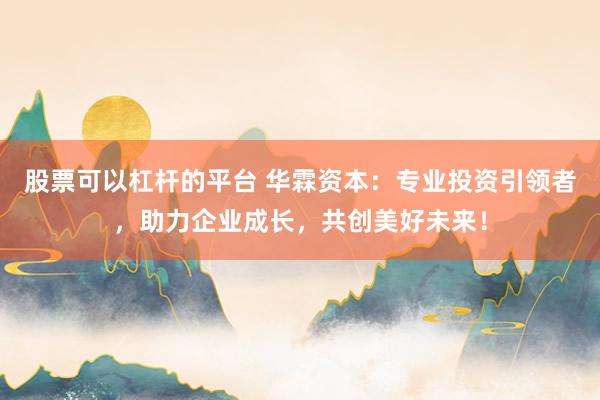 股票可以杠杆的平台 华霖资本：专业投资引领者，助力企业成长，共创美好未来！