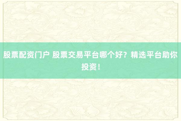 股票配资门户 股票交易平台哪个好？精选平台助你投资！