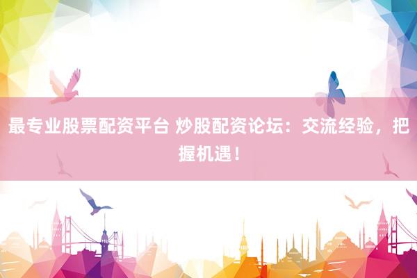 最专业股票配资平台 炒股配资论坛：交流经验，把握机遇！