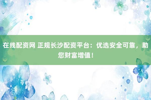 在线配资网 正规长沙配资平台：优选安全可靠，助您财富增值！
