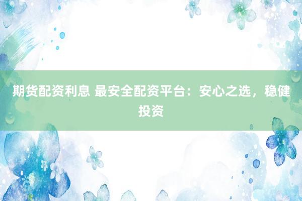 期货配资利息 最安全配资平台：安心之选，稳健投资