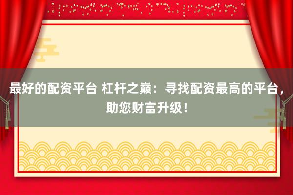 最好的配资平台 杠杆之巅：寻找配资最高的平台，助您财富升级！
