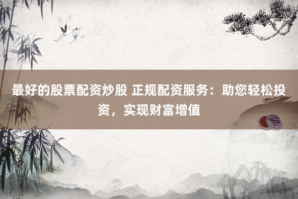 最好的股票配资炒股 正规配资服务：助您轻松投资，实现财富增值