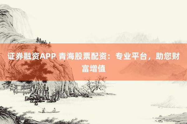 证券融资APP 青海股票配资：专业平台，助您财富增值