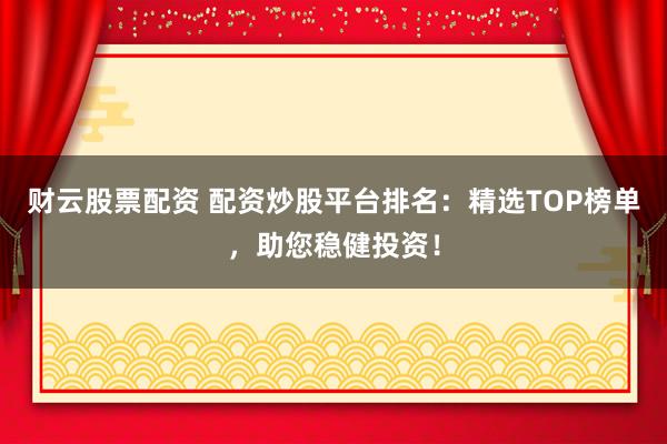 财云股票配资 配资炒股平台排名：精选TOP榜单，助您稳健投资！