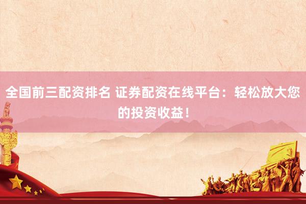 全国前三配资排名 证券配资在线平台：轻松放大您的投资收益！