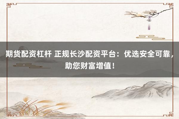 期货配资杠杆 正规长沙配资平台：优选安全可靠，助您财富增值！