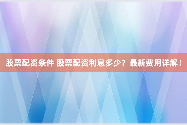 股票配资条件 股票配资利息多少？最新费用详解！