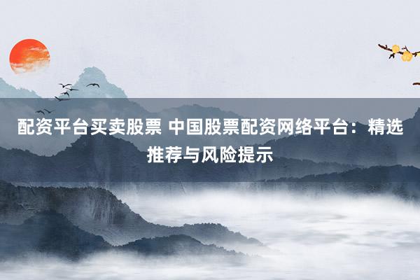 配资平台买卖股票 中国股票配资网络平台：精选推荐与风险提示