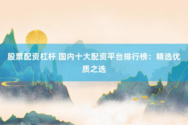 股票配资杠杆 国内十大配资平台排行榜:精选优质之选