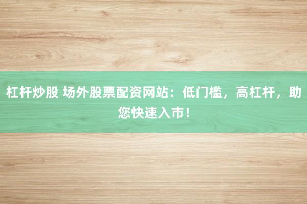 杠杆炒股 场外股票配资网站：低门槛，高杠杆，助您快速入市！