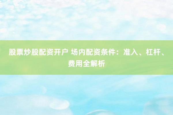 股票炒股配资开户 场内配资条件：准入、杠杆、费用全解析