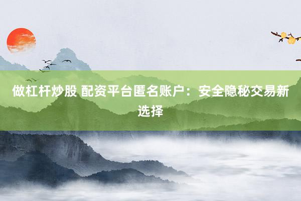 做杠杆炒股 配资平台匿名账户：安全隐秘交易新选择